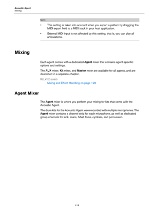 Page 113Acoustic Agent
Mixing113
NOTE
• This setting is taken into account when you export a pattern by dragging the 
MIDI export field to a MIDI track in your host application.
• External MIDI input is not affected by this setting, that is, you can play all 
articulations.
Mixing
Each agent comes with a dedicated  Agent mixer that contains agent-specific 
options and settings.
The  AUX  mixer,  Kit mixer, and  Master mixer
  are available for all agents, and are 
described in a separate chapter.
R
ELATED LINKS...