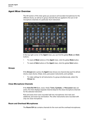 Page 114Acoustic Agent
Mixing114
Agent Mixer Overview
The left section of the mixer gives you access to all recorded microphones for the 
different drums, as well as to group channels that are applied to the sum of all 
microphone channels of a particular drum instrument.
In the top right corner of the  Agent mixer, you can find the global  Mute and Solo 
buttons.
•To reset all Mute  buttons 
 of the Agent mixer, click the global  Mute button.
•To reset all Solo  buttons of 
 the Agent  mixer, click the global...