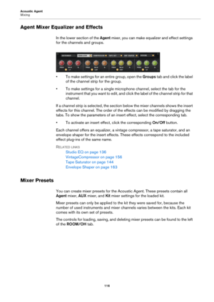 Page 116Acoustic Agent
Mixing116
Agent Mixer Equalizer and Effects
In the lower section of the Agent mixer, you can make equalizer and effect settings 
for the channels and groups.
• To make settings for an entire group, open the  Groups tab and click the label 
of the channel strip for the group.
• To make settings for a single microphone channel, select the tab for the  in
 strument that you want to edit, and click the label of the channel strip for that 
channel.
If a channel strip is selected, the section...