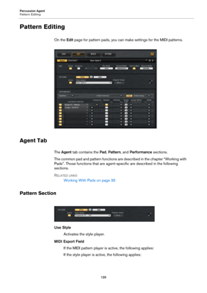 Page 120Percussion Agent
Pattern Editing120
Pattern Editing
On the Edit page for pattern pads, you can make settings for the MIDI patterns.
Agent Tab
The  Agent  tab contains the  Pad, Pattern , and Performance  sections.
The common pad and pattern functions are described in the chapter “Working with 
Pads”. Those functions that are agent-specific are described in the following 
sections.
R
ELATED LINKS
Working With Pads on  page 35
Pattern Section
Use Style
Activates the style player.
MIDI Export Field If the...