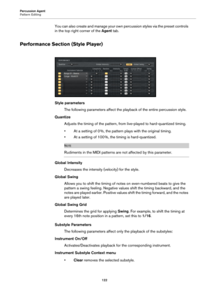 Page 122Percussion Agent
Pattern Editing122
You can also create and manage your own percussion styles via the preset controls 
in the top right corner of the  Agent tab.
Performance Section (Style Player)
Style parameters
The following parameters affect the playback of the entire percussion style.
Quantize Adjusts the timing of the pattern, from  live-played 
 to hard-quantized timing.
• At a setting of 0 %, the pattern plays with the original timing.
• At a setting of 100 %, the timing is hard-quantized.
NOTE...