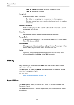Page 123Percussion Agent
Mixing123
•Clear All Inactive  removes all substyles that are not active.
• Clear All  removes all substyles.
Complexity
Allows you to select one of 5 variations.
• The higher the complexity, the mo r
 e intense the rhythm pattern.
This way, you can have more intensity in the bongo than in the cowbell, 
for example.
Random Complexity Randomizes the playback. The substyle automatically switches to a random 
c
omplexity at each full bar.
Intensity Decreases the intensity (velocity) for...
