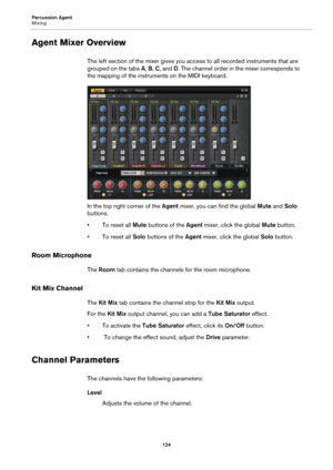 Page 124Percussion Agent
Mixing124
Agent Mixer Overview
The left section of the mixer gives you access to all recorded instruments that are 
grouped on the tabs A, B,  C, and D . The channel order in the mixer corresponds to 
the mapping of the instruments on the MIDI keyboard.
In the top right corner of the  Agent mixer, you can find the global  Mute and Solo 
buttons.
•To reset all Mute  buttons 
 of the Agent mixer, click the global  Mute button.
•To reset all Solo  buttons of 
 the Agent  mixer, click the...