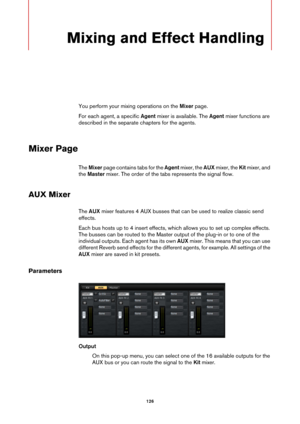 Page 126126
Mixing and Effect Handling
You perform your mixing operations on the Mixer page.
For each agent, a specific  Agent mixe
 r is available. The Agent mixer functions are 
described in the separate  chapters for the agents.
Mixer Page
The Mixer  page contains tabs for the  Agent mixer, the AUX  mixer, the Kit mixer, and 
the  Master  mixer. The order of the tabs represents the signal flow.
AUX Mixer
The AUX  mixer features 4 AUX busses that can be used to realize classic send 
effects.
Each bus hosts up...