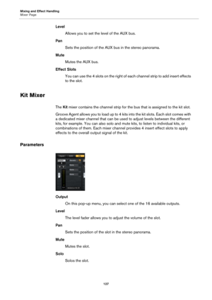 Page 127Mixing and Effect Handling
Mixer Page127
LevelAllows you to set the level of the AUX bus.
Pan Sets the position of the AUX bus in the stereo panorama.
Mute Mutes the AUX bus.
Effect Slots You can use the 4 slots on the right of each channel strip to add insert effects 
to t
he slot.
Kit Mixer
The  Kit mixer contains the channel strip for the bus that is assigned to the kit slot.
Gro ove A ge nt all ows you  to  load up to  4 ki ts into the kit slots. Eac h slot co mes wi th 
a dedicated mixer channel...
