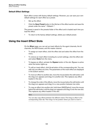 Page 129Mixing and Effect Handling
Effect Handling129
Default Effect Settings
Each effect comes with factory default settings. However, you can save your own 
default settings for each effect as a preset.
• Set up the effect.
•Click the Save Preset bu
 tton in the title bar of the effect section and save the 
preset under the na me “--Default--”.
The preset is saved in the presets folder of  th
 e effect and is loaded each time you 
load the effect.
• To return to the factory default se ttings, delete your d...