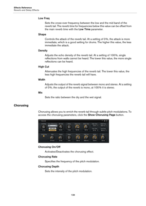 Page 134Effects Reference
Reverb and Delay Effects134
Low FreqSets the cross-over frequency between the low and the mid band of the 
r
everb tail. The reverb time for frequenci es below this value can be offset from 
the main reverb time with the  Low Time parameter.
Shape Controls the attack of the reverb tail. At a setting of 0  %, the attack is more 
im

mediate, which is a good setting for drums. The higher this value, the less 
immediate the attack.
Density Adjusts the echo density of the reverb tail. At a...