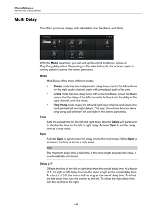 Page 135Effects Reference
Reverb and Delay Effects135
Multi Delay
This effect produces delays, with adjustable time, feedback, and filters.
With the  Mode parameter
 , you can set up this effect as Stereo, Cross, or 
Ping-Pong delay effect. Depending on the selected mode, the echoes repeat in 
varying patterns across the stereo panorama.
Mode
Multi Delay offers three different modes:
•Ster
eo  mode has two independent delay lines, one for the left and one 
for the right audio channel, each with a feedback path...