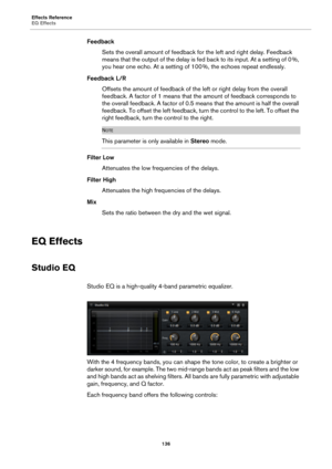 Page 136Effects Reference
EQ Effects136
FeedbackSets the overall amount of feedback fo r the left and 
 right delay. Feedback 
means that the output of the delay is fe d back to its input. At a setting of 0 %, 
yo

u hear one echo. At a setting of 100  %, the echoes repeat endlessly.
Feedback L/R Offsets the amount of feedback of the  left or right delay 
 from the overall 
feedback. A factor of 1 means that the amount of feedback corresponds to 
the overall feedback. A factor of 0.5 mean s that the amount is...