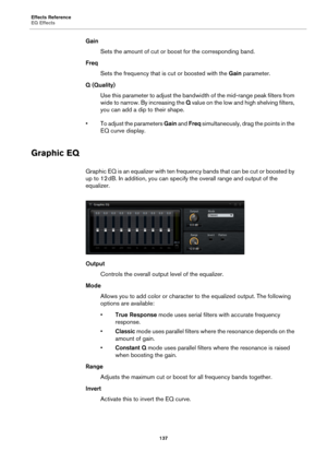 Page 137Effects Reference
EQ Effects137
GainSets the amount of cut or boost for the corresponding band.
Freq Sets the frequency that is cut or boosted with the  Gain parameter.
Q (Quality) Use this parameter to adjust the bandwi dth of 
 the mid-range peak filters from 
wide to narrow. By increasing the  Q value on the low and high shelving filters, 
you can add a dip to their shape.
• To adjust the parameters  Ga
 in and  Freq  simultaneously, drag the points in the 
EQ curve display.
Graphic EQ
Graphic EQ is...