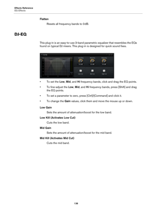 Page 138Effects Reference
EQ Effects138
FlattenResets all frequency bands to 0  dB.
DJ-EQ
This plug-in is an easy-to-use 3-band pa rametric equalizer that resembles the EQs 
found on typical DJ mixers. This plug -in is designed for quick sound fixes.
• To set the Low, Mid , and  Hi frequency bands, click and drag the EQ points.
• To fine-adjust the  Lo
 w, Mid , and  Hi frequency bands, press [Shift] and drag 
the EQ points.
• To set a parameter to zero, pre ss [Ct
 rl]/[Command] and click it.
• To change the...