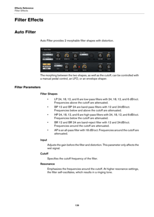 Page 139Effects Reference
Filter Effects139
Filter Effects
Auto Filter
Auto Filter provides 2 morphable filter shapes with distortion.
The morphing between the two shapes, as well as the cutoff, can be controlled with 
a ma
nual pedal control, an LF O, or an envelope shaper.
Filter Parameters
Filter Shapes
• LP 24, 18, 12, and 6 are low-pass filters with 24, 18, 12, and 6 dB/oct. Fr
 equencies above the cutoff are attenuated.
• BP 12 and BP 24 are band-pass filters with 12 and 24 dB/oct.  Frequencies below and...