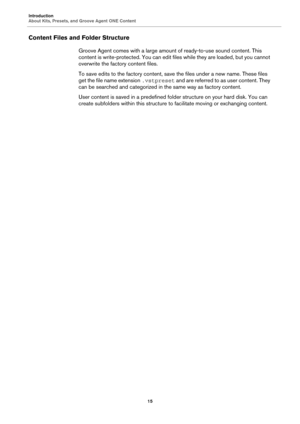 Page 15Introduction
About Kits, Presets, and Groove Agent ONE Content15
Content Files and Folder Structure
Groove Agent comes with a large amount of ready-to-use sound content. This 
content is write-protected.  You can edit files while they are loaded, but you cannot 
overwrite the factory content files.
To save edits to the factory content, sa ve the files under a new name. These files 
get the file name extension  .vstpreset and are referred to as user content. They 
can be searched and categorized in the...