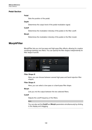 Page 142Effects Reference
Filter Effects142
Pedal Section
PedalSets the position of the pedal.
Depth Determines the output level of the pedal 
 modulation signal.
Cutoff Determines the modulation intensity of the pedal on the filter cutoff.
Morph Determines the modulation intensity of the pedal on the filter morph.
MorphFilter
MorphFilter lets you mix low-pass and high-p ass filter effects, allowing for creative 
morphings between two filters. You can specify the filter shapes independently for 
filter shape A...