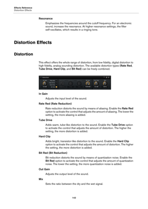 Page 143Effects Reference
Distortion Effects143
ResonanceEmphasizes the frequencies around the cutoff frequency. For an electronic 
sou
nd, increase the resonance. At hi gher resonance settings, the filter 
self-oscillates, which re sults in a ringing tone.
Distortion Effects
Distortion
This effect offers the whole ra nge of distortion, from low fidelity, digital distortion to 
high fidelity, analog sounding distor tion. The available distortion types (Rate Red, 
Tube Drive,  Hard Clip, and Bit Red ) can be...