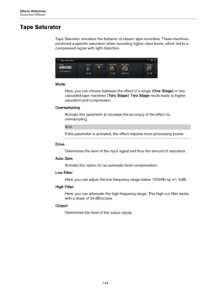 Page 144Effects Reference
Distortion Effects144
Tape Saturator
Tape Saturator simulates the behavior of classic tape recorders. These machines 
produced a specific saturation when recording higher input levels, which led to a 
compressed signal with light distortion.
Mode
Here, you can choose between the effect of a single ( One Stage) or 
 two 
cascaded tape machines ( Two Stage). Two Stage  mode leads to higher 
saturation and compression.
Oversampling Activate this parameter to increase the accuracy of the...