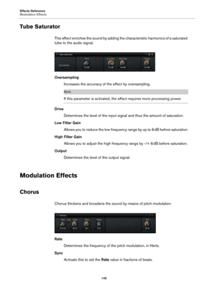 Page 145Effects Reference
Modulation Effects145
Tube Saturator
This effect enriches the sound by adding the characteristic harmonics of a saturated 
tube to the  audio signal.
Oversampling
Increases the accuracy of the effect by oversampling.
NOTE
If this parameter is activated, the effect requires more processing power.
DriveDetermines the level of the input signal and thus the amount of saturation.
Low Filter Gain Allows you to reduce the low frequency range by up to 6  dB before saturation.
High Filter Gain...
