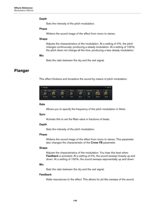 Page 146Effects Reference
Modulation Effects146
DepthSets the intensity of the pitch modulation.
Phase Widens the sound image of the effect from mono to stereo.
Shape Adjusts the charac teristics 
 of the modulation. At a setting of 0  %, the pitch 
c
hanges continuously, producing a steady modulation. At a setting of 100  %, 
the

 pitch does not change all the time , producing a less steady modulation.
Mix Sets the ratio between the dry and the wet signal.
Flanger
This effect thickens and broadens the sound by...