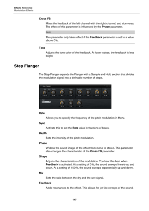 Page 147Effects Reference
Modulation Effects147
Cross FBMixes the feedback of the left channel with the right channel, and vice versa. 
T
he effect of this parameter is influenced by the  Phase parameter.
NOTE
This parameter only takes effect if the  Feedback parameter is set to a value 
above 0 %.
Tone Adjusts the tone color of the feedback. At lower values, the feedback is less 
bright.
Step Flanger
The Step Flanger expands the Flanger with  a Sample and Hold section that divides 
the modulation signal into a...
