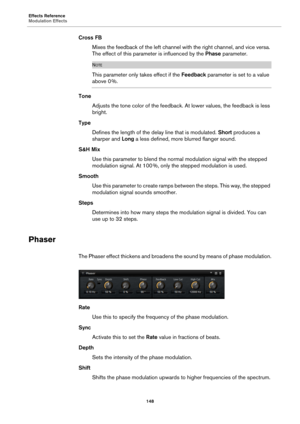 Page 148Effects Reference
Modulation Effects148
Cross FBMixes the feedback of the left channel with the right channel, and vice versa. 
T
he effect of this parameter is influenced by the  Phase parameter.
NOTE
This parameter only takes effect if the  Feedback parameter is set to a value 
above 0 %.
Tone Adjusts the tone color of the feedback. At lower values, the feedback is less 
bright.
Type Defines the length of the delay line that is modulated. Short  pr
 oduces a 
sharper and  Long a less defined, more...