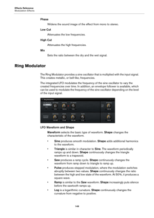 Page 149Effects Reference
Modulation Effects149
PhaseWidens the sound image of the effect from mono to stereo.
Low Cut Attenuates the low frequencies.
High Cut Attenuates the high frequencies.
Mix Sets the ratio between the dry and the wet signal.
Ring Modulator
The Ring Modulator provides a sine oscillator  that is multiplied with the input signal. 
This creates metallic, or bell-like, frequencies.
The integrated LFO modulates the frequenc y 
 of the sine oscillator to vary the 
created frequencies over time....