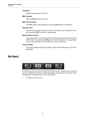 Page 17Managing Your Sounds
Kit Rack17
PolyphonyAdjusts the polyphony of the kit.
MIDI Channel Sets the MIDI channel for the kit.
MIDI Input Indicator The MIDI symbol starts blinking if incoming MIDI signals are detected.
Velocity Curve Sets the velocity response curve of the kit. This allows you to adapt the kit to 
yo
ur hardware MIDI controller or playing style.
Song Position Counter The song position counter shows the current song position in bars, beats, and 
16t
h notes. If you activate the  Play button...