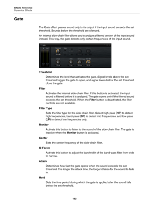 Page 162Effects Reference
Dynamics Effects162
Gate
The Gate effect passes sound only to its output if the input sound exceeds the set 
threshold. Sounds below  the threshold are silenced.
An internal side-chain filter allows you to analyze a filtered version of the input sound 
in
 stead. This way, the gate  detects only certain frequencies of the input sound.
Threshold Determines the level that  a
 ctivates the gate. Signal levels above the set 
threshold trigger the gate to open, and  signal levels below the...