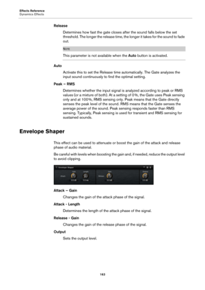 Page 163Effects Reference
Dynamics Effects163
ReleaseDetermines how fast the gate closes after the sound falls below the set 
thre
shold. The longer the release time, t he longer it takes for the sound to fade 
out.
NOTE
This parameter is not available when the  Auto button is activated.
Auto
Activate this to set the Release time  automat
 ically. The Gate analyzes the 
input sound continuously to find the optimal setting.
Peak – RMS Determines whether the input 
 signal is analyzed according to peak or RMS...