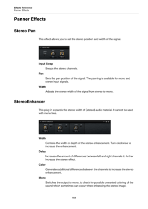 Page 164Effects Reference
Panner Effects164
Panner Effects
Stereo Pan
This effect allows you to set the stereo position and width of the signal.
Input SwapSwaps the stereo channels.
Pan Sets the pan position of the signal. The panning is available for mono and 
stereo input signals.
Width Adjusts the stereo width of the  sign
 al from stereo to mono.
StereoEnhancer
This plug-in expands the stereo width of (s tereo) audio material. It cannot be used 
with mono files.
Width
Controls the width or depth of the...