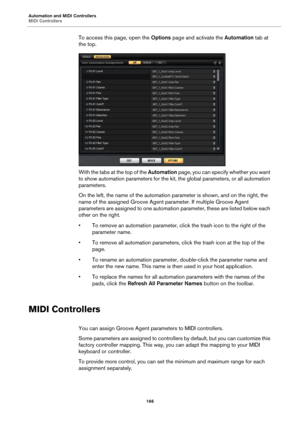 Page 166Automation and MIDI Controllers
MIDI Controllers166
To access this page, open the Options page and activate the  Automation tab at 
the top.
With the tabs at the top of the  Automation page, you can specify whether you want 
to show automation parameters for the kit,  the global parameters, or all automation 
parameters.
On the left, the name of the automation pa rameter is shown, and on the right, the 
name of the assigned Groove Agent  parameter. If multiple Groove Agent 
parameters are assigned to one...