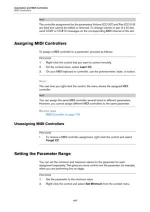 Page 167Automation and MIDI Controllers
MIDI Controllers167
NOTE
The controller assignments for the parameters Volume (CC 007) and Pan (CC 010) 
are fixed and cannot be edited or removed.  To change volume or pan of a kit slot, 
send CC#7 or CC#10 messages on the corresponding MIDI channel of the slot.
Assigning MIDI Controllers
To assign a MIDI controller to a parameter, proceed as follows:
PROCEDURE
1. Right-click the control that you want to control remotely.
2. On the context menu, select  Learn CC.
3. On...