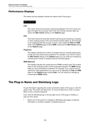 Page 170Global Functions and Settings
The Plug-in Name and Steinberg Logo170
Performance Displays
The meters and text displays indicate the system load of the plug-in.
CPUThis meter shows the processor load during playback. The more voices you 
play, th
 e higher the processor load. If the red overload indicator lights up, 
reduce the  Max Voices  setting on the  Options page.
Disk This meter shows the hard disk transfer  load during the streaming of samples 
o
 r when loading presets. If the red overload...