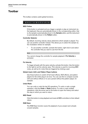 Page 171Global Functions and Settings
Toolbar171
Toolbar
The toolbar contains useful global functions.
MIDI FollowIf this button is activate d 
 and you trigger a sample or  play an instrument via 
the keyboard, they are automatically shown in the corresponding editor, that 
is, the sample is automatically shown in the  Sample editor, and the instrument 
is automatically shown in the  Pattern editor.
Controller Selector By default, incoming velocity values determine which sample is played. You 
c
an use another...
