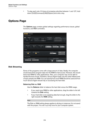 Page 173Global Functions and Settings
Options Page173
• To play each note 10 times at increasing velocities between 1 and 127, hold down [Ctrl]/[Command]-[Alt]/ [Option] and click a key.
Options Page
The Options  page contains global settings re garding performance issues, global 
functions, and MIDI controllers.
Disk Streaming
Some of the programs come with a large  amount of data. Ideally, the computer 
would load all the program data into the RAM for fast access. However, this would 
leave less RAM for other...