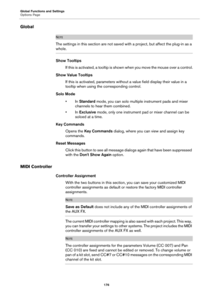 Page 176Global Functions and Settings
Options Page176
Global
NOTE
The settings in this section are not saved with a project, but affect the plug-in as a 
whole.
Show Tooltips
If this is activated, a tooltip is show n w
 hen you move the mouse over a control.
Show Value Tooltips If this is activated, parameters withou t a value 
 field display their value in a 
tooltip when using the corresponding control.
Solo Mode •In  Standard  mo
 de, you can solo multiple instrument pads and mixer 
channels to hear them...