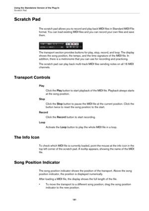 Page 181Using the Standalone Version of the Plug-In
Scratch Pad181
Scratch Pad
The scratch pad allows you to record and play back MIDI files in Standard MIDI File 
format. You can load existing MIDI files and you can record your own files and save 
them.
The transport section provides buttons for play, stop, record, and loop. The display 
shows 
the song position, the tempo, and t he time signature of the MIDI file. In 
addition, there is a metronome that you can use for recording and practicing.
The scratch pad...