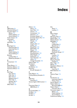 Page 188188
Index
A
ABS button 64
Absolute Editing
 64
Acoustic Agent
 101
Mixing
 113
Pattern Editing
 107
Sound Editing
 101
Audio Output
 180
Automation About
 165
AUX Mixer
 126
B
Beat Agent 63
Exporting Files
 98
Importing Files
 98
Mixing
 97
Pattern Editing
 96
Sound Editing
 63
Browser Loading Files
 24
Replacing Samples
 29
C
Compressor 156
D
Delay Effects 131
Distortion Effects
 143
Dynamics Effects
 154
E
Edit Page Amp Tab
 80
Filter Tab
 78
Main Tab
 68
Mapping View
 67
Pitch Tab
 76
Sample Tab
 81...