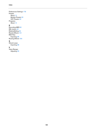 Page 189Index189
Preferences Settings 178
Presets About
 14
Module Presets
 33
VST Presets
 33
Programs About
 14
R
Recording MIDI 60
REL button
 64
RelativeEditing
 64
Reverb Effects
 131
REX Files
Importing
 98
Routing Effects
 164
S
Sliced Loops Importing
 98
V
Value RangesAdjusting
 30 