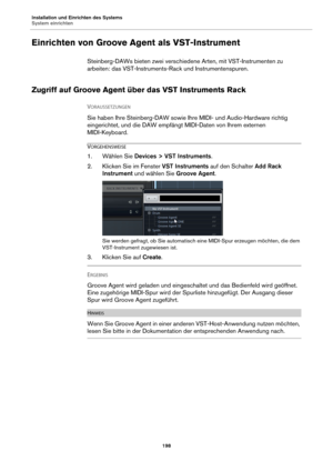 Page 198Installation und Einrichten des Systems
System einrichten198
Einrichten von Groove Agent als VST-Instrument
Steinberg-DAWs bieten zwei verschiedene Arten, mit VST-Instrumenten zu 
arbeiten: das VST-Instruments-Rack und Instrumentenspuren.
Zugriff auf Groove Agent über das VST Instruments Rack
VORAUSSETZUNGEN 
Sie haben Ihre Steinberg-DAW sowie Ihre MIDI- und Audio-Hardware richtig 
eingerichtet, und die DAW empfängt MIDI-Daten von Ihrem externen 
MIDI-Keyboard.
VORGEHENSWEISE
1. Wählen Sie  Devices > VST...