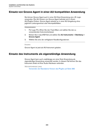 Page 200Installation und Einrichten des Systems
System einrichten200
Einsatz von Groove Agent in einer AU-kompatiblen Anwendung
Sie können Groove Agent auch in einer AU-Host-Anwendung wie z.  B. Logic 
ve
rwenden. Die AU-Version von Groove Agent befindet sich in Ihrem 
AU-PlugIns-Ordner. Groove Agent arbeit et so in einer AU-Umgebung ohne 
jeglichen Leistungsverlust oder Inkompatibilitäten.
VORGEHENSWEISE
1. Für Logic Pro öffnen Sie den Track Mixer und wählen Sie den zu  verwendenden Instrumentenkanal.
2....