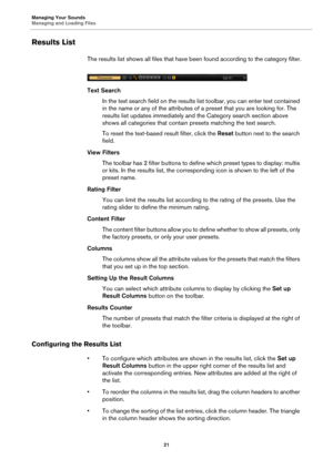 Page 21Managing Your Sounds
Managing and Loading Files21
Results List
The results list shows all files that have been found according to the category filter.
Text SearchIn the text search field on the results li st toolbar, you
  can enter text contained 
in the name or any of the attributes of a preset that you are looking for. The 
results list updates immediately and  the Category search section above 
shows all categories that contain presets matching the text search.
To reset the text-based result filter,...