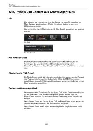 Page 202Einleitung
Kits, Presets und Content aus Groove Agent ONE202
Kits, Presets und Content aus Groove Agent ONE
Kits
Kits enthalten alle Informationen über das Kit oder die Loop-Slices und die im 
Mixer-Kanal verwendeten Insert-Effekte. Kits können darüber hinaus noch 
MIDI-Pattern enthalten.
Kits können über das Kit-Rack oder den Kit-Slot-Bereich gespeichert und geladen 
werden.
Kit-Rack
Kit-Slot-Bereich
Kits mit Loop-Slices
Statt MIDI-Pattern enthalten Kits mit  Loop-Slices die MIDI-Phrase, die zur...