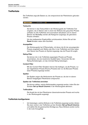 Page 209Sounds verwalten
Dateien laden und verwalten209
Trefferliste
Die Trefferliste zeigt alle Dateien an, die entsprechend der Filterkriterien gefunden 
werden.
TextsucheSie können in das Textsuchfeld in der Werkzeugzeile der Trefferliste Text 
e
ingeben, der im Namen oder in einem der Attribute des gesuchten Presets 
enthalten ist. Die Trefferliste wird  automatisch aktualisiert und im oberen 
Bereich der MediaBay werden alle Ka tegorien angezeigt, die gefundene 
Presets enthalten.
Um den textbasierten...