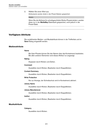 Page 211Sounds verwalten
Dateien laden und verwalten211
2. Wählen Sie einen Wert aus.
Attributwerte werden direkt in den Preset-Dateien gespeichert.
HINWEIS
Wenn Sie die Attribute für schreibgeschützte Werks-Presets ändern, werden 
diese nur in der MediaBay-Datenbank gespeichert, nicht jedoch in der 
Preset-Datei.
Verfügbare Attribute
Die vordefinierten Medien- und Musikattribute können in der Trefferliste und im 
Save-Dialog eingestellt werden.
Medienattribute
Name
Bei User-Presets können Sie den Namen über das...