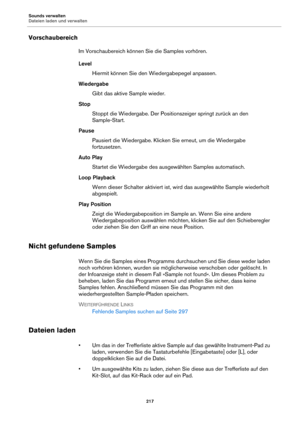Page 217Sounds verwalten
Dateien laden und verwalten217
Vorschaubereich
Im Vorschaubereich können Sie die Samples vorhören.
Level Hiermit können Sie den Wiedergabepegel anpassen.
Wiedergabe Gibt das aktive Sample wieder.
Stop Stoppt die Wiedergabe. Der Positi onsze
 iger springt zurück an den 
Sample-Start.
Pause Pausiert die Wiedergabe. Klicken Sie erneut, um die Wiedergabe 
fortzu
setzen.
Auto Play Startet die Wiedergabe  des 
 ausgewählten Samples automatisch.
Loop Playback Wenn dieser Schalter aktiviert ist,...