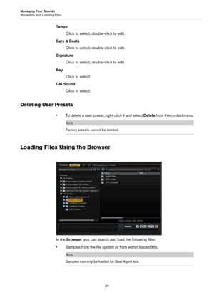 Page 24Managing Your Sounds
Managing and Loading Files24
TempoClick to select, double-click to edit.
Bars & Beats Click to select, double-click to edit.
Signature Click to select, double-click to edit.
Key Click to select.
GM Sound Click to select.
Deleting User Presets
• To delete a user preset, right-click it and select  Delete from the context menu.
NOTE
Factory presets cannot be deleted.
Loading Files Using the Browser
In the Browser , you can search and load the following files:
• Samples from the file...
