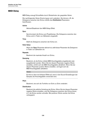 Page 236Arbeiten mit den Pads
Instrument-Pads236
MIDI Delay
MIDI Delay erzeugt Echoeffekte durch Wiederholen der gespielten Noten.
Die nachfolgenden Noten-Events lassen sich
  verändern. Sie können z. B. die 
Zeitspanne zwischen den Echos mithilfe des  Distribution-Parameters 
beeinflussen.
Active
Aktiviert/Deaktiviert den MIDI-Delay-Effekt.
Sync Synchronisiert die Echos zum Projekttempo. Die Zeitspanne zwischen den 
Ech
os wird in Teilen von Zählzeiten eingestellt.
Time Stellt die Zeitspanne zwischen den Echos...