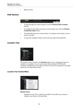 Page 25Managing Your Sounds
Managing and Loading Files25
•Multis and kits.
Path Section
• To step through the recent locations, click the Previous/Next Location 
buttons.
• To navigate to the folder one level up in the location tree, click the  Browse 
Containing Folde
 r button.
• The path field shows the current location. To specify a new location, enter or  copy a new path.
• To open the navigation history, click at the very right of the path field.
Location Tree
The location tree on the left in the  Browser...
