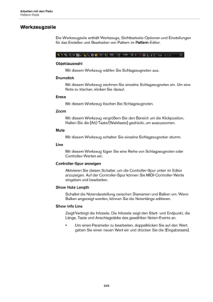 Page 245Arbeiten mit den Pads
Pattern-Pads245
Werkzeugzeile
Die Werkzeugzeile enthält Werkzeuge, Sichtbarkeits-Optionen und Einstellungen 
für das Erstellen und Bearbeiten von Pattern im  Pattern-Editor.
Objektauswahl Mit diesem Werkzeug wählen Sie Schlagzeugnoten aus.
Drumstick Mit diesem Werkzeug zeichnen Sie einzelne Schlagzeugnoten ein. Um eine 
Note zu lösc
 hen, klicken Sie darauf.
Erase Mit diesem Werkzeug löschen Sie Schlagzeugnoten.
Zoom Mit diesem Werkzeug vergrößern Sie den Bereich um die...