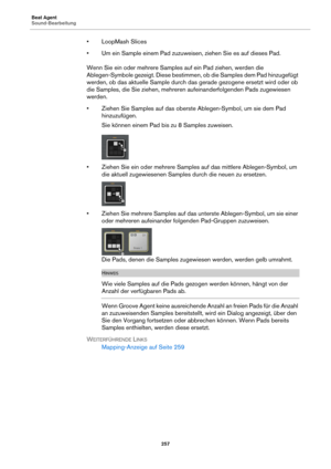 Page 257Beat Agent
Sound-Bearbeitung257
• LoopMash Slices
• Um ein Sample einem Pad zuzuweisen, ziehen Sie es auf dieses Pad.
Wenn Sie ein oder mehrere Samples auf ein Pad ziehen, werden die 
A
blegen-Symbole gezeigt. Diese bestimme n, ob die Samples dem Pad hinzugefügt 
werden, ob das aktuelle Sample durch das  gerade gezogene ersetzt wird oder ob 
die Samples, die Sie ziehen, mehreren aufeinanderfolgenden Pads zugewiesen 
werden.
• Ziehen Sie Samples auf das oberste Ablegen-Symbol, um sie dem Pad 
h...